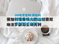 DB电竞官网:保加利亚客场大胜达胡德双响法罗群岛主场失利