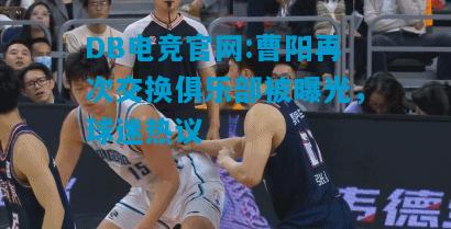 DB电竞官网:曹阳再次交换俱乐部被曝光，球迷热议